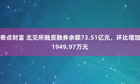 奇点财富 北交所融资融券余额73.51亿元，环比增加1949.97万元