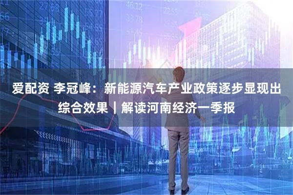 爱配资 李冠峰:新能源汽车产业政策逐步显现出综合效果|解读河南经济一季报