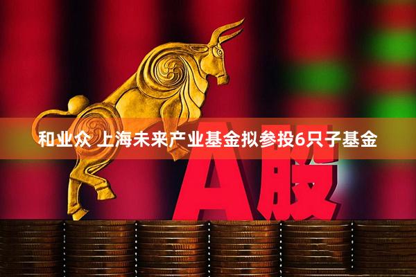 和业众 上海未来产业基金拟参投6只子基金