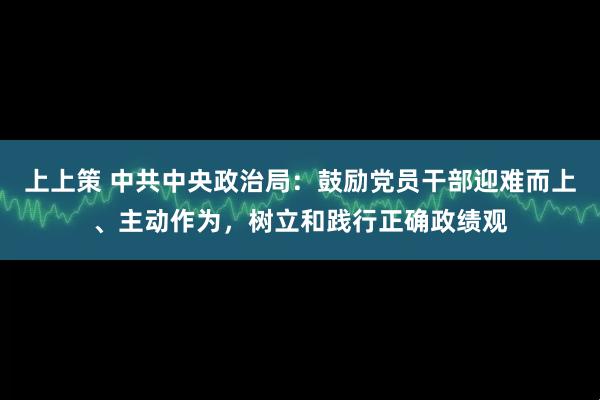 上上策 中共中央政治局：鼓励党员干部迎难而上、主动作为，树立和践行正确政绩观