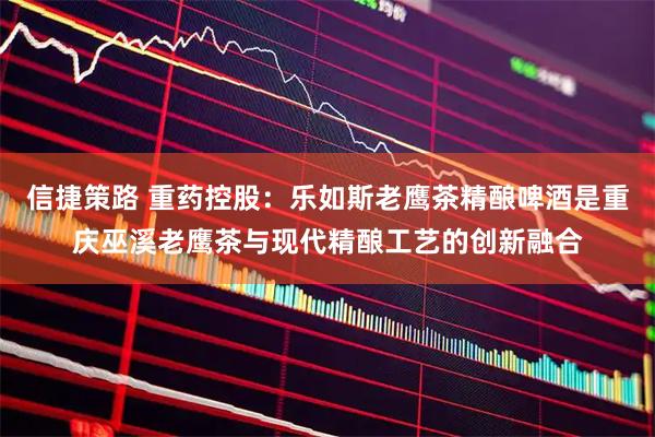 信捷策路 重药控股：乐如斯老鹰茶精酿啤酒是重庆巫溪老鹰茶与现代精酿工艺的创新融合