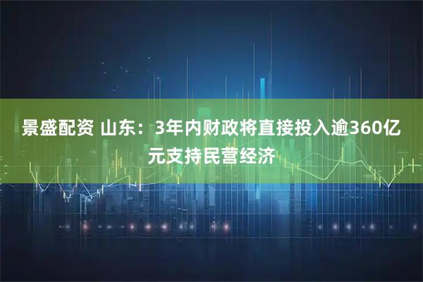 景盛配资 山东:3年内财政将直接投入逾360亿元支持民营经济