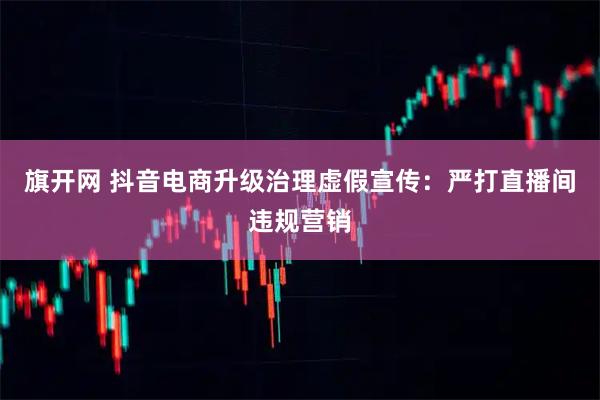 旗开网 抖音电商升级治理虚假宣传:严打直播间违规营销
