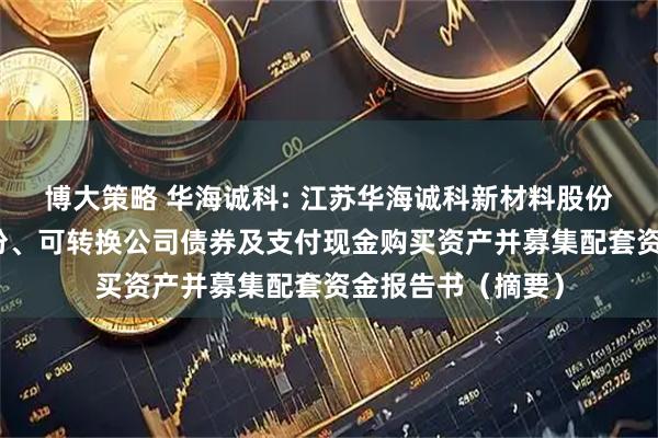 博大策略 华海诚科: 江苏华海诚科新材料股份有限公司发行股份、可转换公司债券及支付现金购买资产并募集配套资金报告书(摘要)
