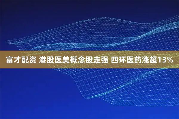 富才配资 港股医美概念股走强 四环医药涨超13%