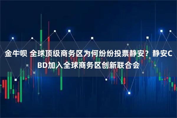 金牛呗 全球顶级商务区为何纷纷投票静安?静安CBD加入全球商务区创新联合会