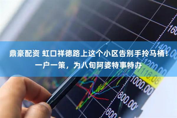 鼎豪配资 虹口祥德路上这个小区告别手拎马桶！一户一策，为八旬阿婆特事特办