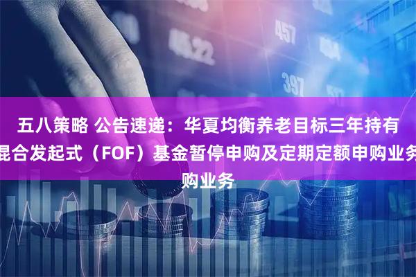 五八策略 公告速递：华夏均衡养老目标三年持有混合发起式（FOF）基金暂停申购及定期定额申购业务