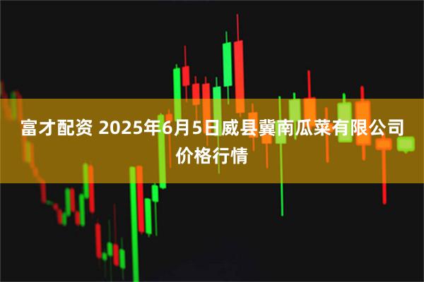 富才配资 2025年6月5日威县冀南瓜菜有限公司价格行情