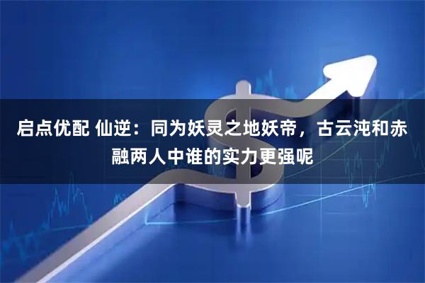 启点优配 仙逆：同为妖灵之地妖帝，古云沌和赤融两人中谁的实力更强呢