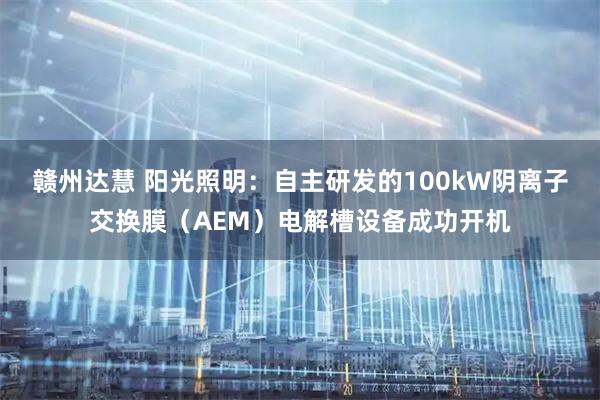 赣州达慧 阳光照明：自主研发的100kW阴离子交换膜（AEM）电解槽设备成功开机
