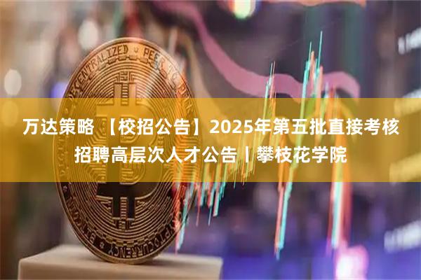 万达策略 【校招公告】2025年第五批直接考核招聘高层次人才公告丨攀枝花学院