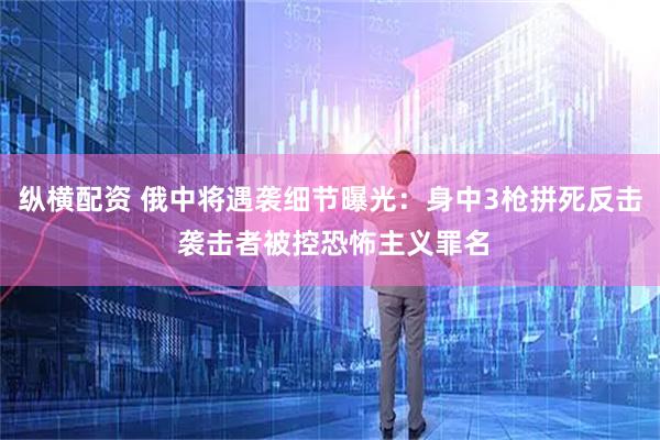 纵横配资 俄中将遇袭细节曝光：身中3枪拼死反击 袭击者被控恐怖主义罪名