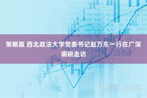 策略赢 西北政法大学党委书记赵万东一行在广深调研走访