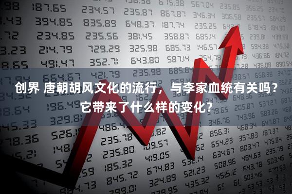 创界 唐朝胡风文化的流行，与李家血统有关吗？它带来了什么样的变化？