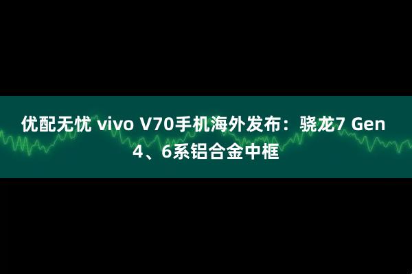 优配无忧 vivo V70手机海外发布：骁龙7 Gen 4、6系铝合金中框