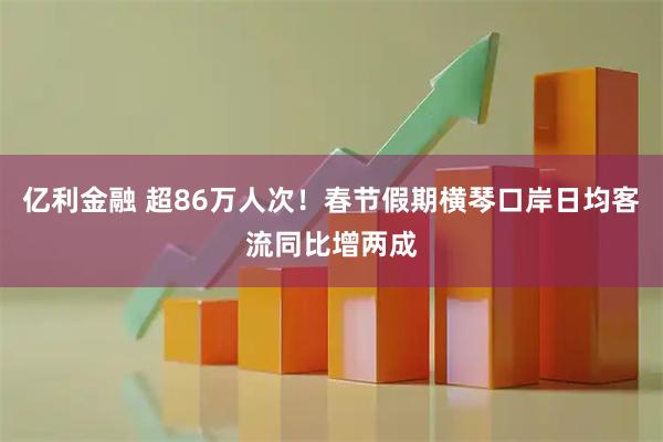 亿利金融 超86万人次！春节假期横琴口岸日均客流同比增两成