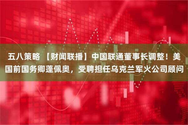 五八策略 【财闻联播】中国联通董事长调整！美国前国务卿蓬佩奥，受聘担任乌克兰军火公司顾问