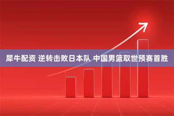 犀牛配资 逆转击败日本队 中国男篮取世预赛首胜
