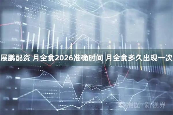 展鹏配资 月全食2026准确时间 月全食多久出现一次