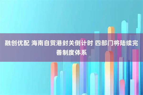 融创优配 海南自贸港封关倒计时 四部门将陆续完善制度体系