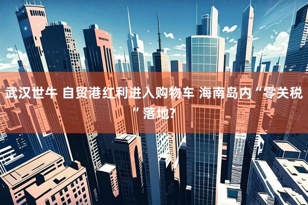 武汉世牛 自贸港红利进入购物车 海南岛内“零关税”落地?