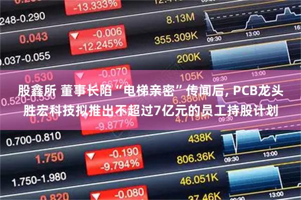 股鑫所 董事长陷“电梯亲密”传闻后, PCB龙头胜宏科技拟推出不超过7亿元的员工持股计划